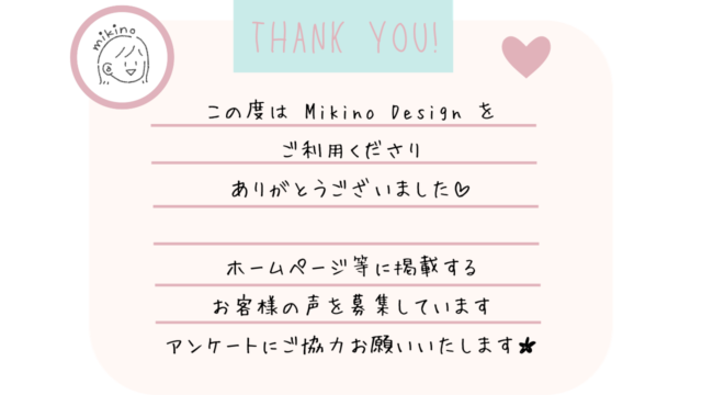 この度は Mikino Design を
ご利用くださり
ありがとうございました

ホームページ等に掲載する
お客様の声を募集しています
アンケートにご協力お願いいたします